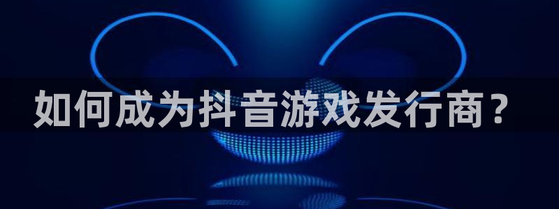 杏耀官网骗局是真的吗：如何成为抖音游戏发行商？