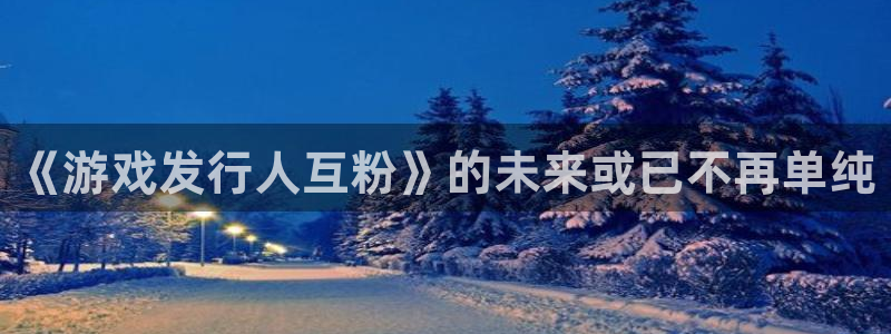 杏耀官网分分彩：《游戏发行人互粉》的未来或已不再单纯
