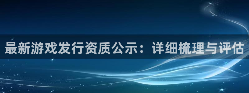 杏耀官网登录注册不了怎么回事：最新游戏发行资质公示：详细梳理与评估