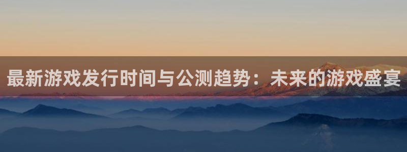 杏耀子文化是什么：最新游戏发行时间与公测趋势：未来的游戏盛宴